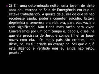  2)Em uma determinada noite, uma jovem de vinte
 anos deu entrada na Sala de Emergência em que eu
 estava trabalhando. A queixa dela, era de que se não
 recebesse ajuda, poderia cometer suicídio. Estava
 deprimida e temerosa e a vida era, para ela, vazia e
 sem significado. Não tinha mais razão para viver.
 Conversamos por um bom tempo e, depois, disse-lhe
 que ela precisava de Jesus e compartilhei as boas-
 novas com ela. “Os meus pais são crentes,” ela
 disse, “e, eu fui criada no evangelho. Sei que o quê
 está dizendo é verdade mas eu ainda não estou
 pronta.”
 