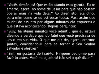  “Vocês  demônios! Que estão atando esta garota. Eu os
  amarro, agora, no nome de Jesus para que não possam
  operar mais na vida dela.” Ao dizer isto, ela olhou
  para mim como se eu estivesse louca. Mas, assim que
  mudei de assunto por alguns minutos ela esqueceu o
  que estava acontecendo. Depois perguntei:
 “Susy, há alguns minutos você admitiu que eu estava
  dizendo a verdade quando falei que você precisava de
  Jesus em sua vida. O que me diz de, agora, orarmos
  juntas, convidando-O para se tornar o Seu Senhor
  Salvador e Mestre?”
 “Sim, eu gostaria de fazê-lo. Ninguém pediu-me para
  fazê-lo antes. Você me ajudará? Não sei o quê dizer.”
 