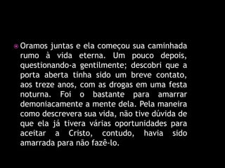  Oramos juntas e ela começou sua caminhada
 rumo à vida eterna. Um pouco depois,
 questionando-a gentilmente; descobri que a
 porta aberta tinha sido um breve contato,
 aos treze anos, com as drogas em uma festa
 noturna. Foi o bastante para amarrar
 demoniacamente a mente dela. Pela maneira
 como descrevera sua vida, não tive dúvida de
 que ela já tivera várias oportunidades para
 aceitar a Cristo, contudo, havia sido
 amarrada para não fazê-lo.
 