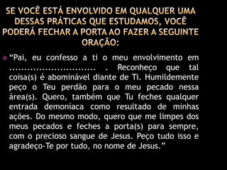  “Pai,  eu confesso a ti o meu envolvimento em
 ............................. . Reconheço que tal
 coisa(s) é abominável diante de Ti. Humildemente
 peço o Teu perdão para o meu pecado nessa
 área(s). Quero, também que Tu feches qualquer
 entrada demoníaca como resultado de minhas
 ações. Do mesmo modo, quero que me limpes dos
 meus pecados e feches a porta(s) para sempre,
 com o precioso sangue de Jesus. Peço tudo isso e
 agradeço-Te por tudo, no nome de Jesus.”
 