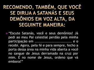  “Escute Satanás, você e seus demônios! Já
 pedi ao meu Pai celestial perdão pela minha
 participação em .............................. e o
 recebi. Agora, pela fé e para sempre, fecho a
 porta dessa área na minha vida aberta a você
 no sangue de Jesus derramado na cruz por
 mim. E no nome de Jesus, ordeno que vá
 embora!”
 
