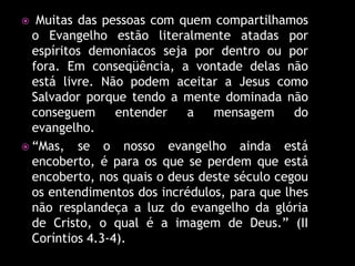   Muitas das pessoas com quem compartilhamos
  o Evangelho estão literalmente atadas por
  espíritos demoníacos seja por dentro ou por
  fora. Em conseqüência, a vontade delas não
  está livre. Não podem aceitar a Jesus como
  Salvador porque tendo a mente dominada não
  conseguem      entender   a   mensagem      do
  evangelho.
 “Mas, se o nosso evangelho ainda está
  encoberto, é para os que se perdem que está
  encoberto, nos quais o deus deste século cegou
  os entendimentos dos incrédulos, para que lhes
  não resplandeça a luz do evangelho da glória
  de Cristo, o qual é a imagem de Deus.” (II
  Coríntios 4.3-4).
 