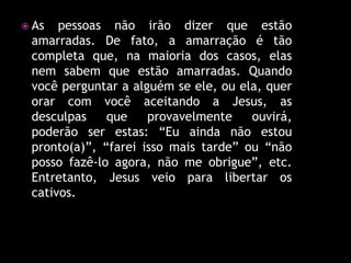  As  pessoas não irão dizer que estão
 amarradas. De fato, a amarração é tão
 completa que, na maioria dos casos, elas
 nem sabem que estão amarradas. Quando
 você perguntar a alguém se ele, ou ela, quer
 orar com você aceitando a Jesus, as
 desculpas    que    provavelmente    ouvirá,
 poderão ser estas: “Eu ainda não estou
 pronto(a)”, “farei isso mais tarde” ou “não
 posso fazê-lo agora, não me obrigue”, etc.
 Entretanto, Jesus veio para libertar os
 cativos.
 