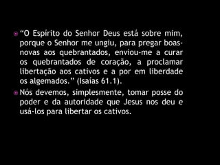  “O  Espírito do Senhor Deus está sobre mim,
  porque o Senhor me ungiu, para pregar boas-
  novas aos quebrantados, enviou-me a curar
  os quebrantados de coração, a proclamar
  libertação aos cativos e a por em liberdade
  os algemados.” (Isaías 61.1).
 Nós devemos, simplesmente, tomar posse do
  poder e da autoridade que Jesus nos deu e
  usá-los para libertar os cativos.
 