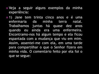  Veja  a seguir alguns exemplos da minha
  experiência:
 1) Jane tem trinta cinco anos e é uma
  enfermaria    da    minha    terra    natal.
  Trabalhamos juntas há quase dez anos
  quando eu ainda era uma enfermeira.
  Encontramo-nos há algum tempo e ela ficou
  espantada com a mudança que viu em mim.
  Assim, assentei-me com ela, em uma tarde
  para compartilhar o que o Senhor fizera em
  minha vida. O comentário feito por ela foi o
  que se segue:
 
