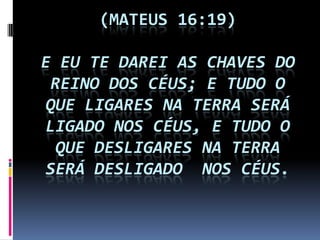 (MATEUS 16:19)

E EU TE DAREI AS CHAVES DO
 REINO DOS CÉUS; E TUDO O
 QUE LIGARES NA TERRA SERÁ
LIGADO NOS CÉUS, E TUDO O
  QUE DESLIGARES NA TERRA
 SERÁ DESLIGADO NOS CÉUS.
 