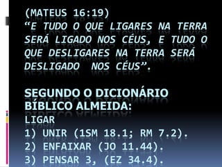 (MATEUS 16:19)
“E TUDO O QUE LIGARES NA TERRA
SERÁ LIGADO NOS CÉUS, E TUDO O
QUE DESLIGARES NA TERRA SERÁ
DESLIGADO NOS CÉUS”.

SEGUNDO O DICIONÁRIO
BÍBLICO ALMEIDA:
LIGAR
1) UNIR (1SM 18.1; RM 7.2).
2) ENFAIXAR (JO 11.44).
3) PENSAR 3, (EZ 34.4).
 