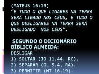 (MATEUS 16:19)
“E TUDO O QUE LIGARES NA TERRA
SERÁ LIGADO NOS CÉUS, E TUDO O
QUE DESLIGARES NA TERRA SERÁ
DESLIGADO NOS CÉUS”.

 SEGUNDO O DICIONÁRIO
BÍBLICO ALMEIDA:
DESLIGAR
1) SOLTAR (JO 11.44, RC).
2) SEPARAR (GL 5.4, RA).
3) PERMITIR (MT 16.19).
 