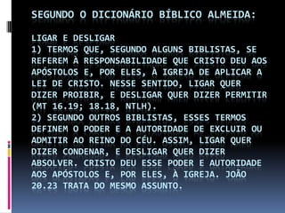 SEGUNDO O DICIONÁRIO BÍBLICO ALMEIDA:

LIGAR E DESLIGAR
1) TERMOS QUE, SEGUNDO ALGUNS BIBLISTAS, SE
REFEREM À RESPONSABILIDADE QUE CRISTO DEU AOS
APÓSTOLOS E, POR ELES, À IGREJA DE APLICAR A
LEI DE CRISTO. NESSE SENTIDO, LIGAR QUER
DIZER PROIBIR, E DESLIGAR QUER DIZER PERMITIR
(MT 16.19; 18.18, NTLH).
2) SEGUNDO OUTROS BIBLISTAS, ESSES TERMOS
DEFINEM O PODER E A AUTORIDADE DE EXCLUIR OU
ADMITIR AO REINO DO CÉU. ASSIM, LIGAR QUER
DIZER CONDENAR, E DESLIGAR QUER DIZER
ABSOLVER. CRISTO DEU ESSE PODER E AUTORIDADE
AOS APÓSTOLOS E, POR ELES, À IGREJA. JOÃO
20.23 TRATA DO MESMO ASSUNTO.
 