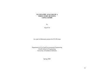 14
3-D DYNAMIC ANALYSIS OF A
THREE STORY BUILDING
USING SAP2000
by
Angela Su
As a part of laboratory project for CE 458 class
Department of Civil and Environmental Engineering
Viterbi School of Engineering
University of Southern California
Spring 2008
 