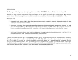 17
1. Introduction
For the purpose of learning some of the major application possibilities of SAP2000 software, a fictitious structure is created.
Structure is a three story steel building, with frame configuration that can be used in a typical office building design. Main structural
system consists of steel frames, positioned in both horizontal directions, combined with reinforced concrete (RC) shear walls.
Main tasks were:
• Creating the finite element model, based on the assigned characteristics of structural elements, assumptions of the rigid floor
diaphragms and lumped mass calculation.
• Performing 3D dynamic analysis using Response Spectra approach, for longitudinal and for transversal direction, for peak
ground acceleration (PGA) 1g. Maximal physical displacements are obtained using RSS method. Base shear was calculated for
both horizontal directions and stresses plotted for the shear walls. Stress check was performed for the first floor column.
• Performing 3D dynamic analysis using Time History approach for the given acceleration excitation record, with PGA =170.76.
Selected time histories of the joint displacements and base shear are plotted.
Obtained results were discussed and it is found that the results of the two dynamic analysis show very different results in base shear,
the response spectra gives a se shear of X=2402.04K and Y=3738.63K, while maximum base shear for the El Centro earthquake is
X=7.742x105
K, and Y=2.89 x105
K. The El Centro earthquake’s acceleration exceeds the 5 modes we analyzed in response spectrum
analysis, since it yielded a larger base shear. The building is found to be not adequate to endure the earthquake in both analyses. We
checked the structure through sheer stress of a bottom member where it is larges, which failed, for the response spectrum analysis. For
time history the deflection at the roof, which would be the largest, exceeded the acceptable limit.
 