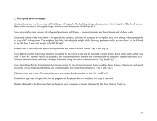 18
2. Description of the Structure
Analyzed structure is a three story still building, with typical office building design characteristics. Story height is 12ft, for all stories.
Base of the structure is of irregular shape, with maximal dimensions of 84 ft by 40 ft.
Main structural system consists of orthogonal positioned still frames – moment resistant and brace frames and of shear walls.
Structural system of the floor slabs is not specifically defined, but slabs are assumed to be rigid in their own planes, what corresponds
to type of RC slab systems. The weight of the slabs, including the weight of the flooring, perimeter walls, services load, etc. is defined
to be 120 lb/sq ft and roof weight to be 110 lb/sq ft.
Gravity load is carried by the system of longitudinal and transversal still frames (Fig. 1 and Fig. 2).
Main lateral load for transversal direction is carried by two shear walls and by moment resistant frame. Each shear wall is 20 ft long
and 1ft thick RC system. Walls are located at the outside transversal frames and symmetrical with respect to central transversal axis.
Moment resistant frame, with one 20 ft span is located along the central transversal axis (Fig. 1 and Fig.2)
Main lateral load for the longitudinal direction is carried by two moment resistant frames and two brace frames. Frames are positioned
along the outside longitudinal frames, and symmetrical to the central transversal axis (Fig. 1 and Fig.2).
Characteristics and types of structural elements are assigned and presented on the Fig.1 and Fig. 2.
Foundation type was not specified, but for purposes of Response Spectra Analysis, soil type 1 was used.
Results obtained by the Response Spectra Analysis were compared to results obtained by the Time History Analysis.
 