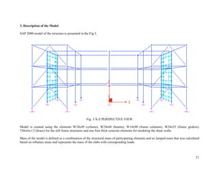 21
3. Description of the Model
SAP 2000 model of the structure is presented in the Fig.3.
Fig. 3 X-Z PERSPECTIVE VIEW
Model is created using the elements W10x49 (colums), W24x68 (beams), W14x90 (frame columns), W24x55 (frame girders),
TS6x6x1/2 (brace) for the still frame structures and one foot thick concrete elements for modeling the shear walls.
Mass of the model is defined as a combination of the structural mass of participating elements and as lumped mass that was calculated
based on tributary areas and represents the mass of the slabs with corresponding loads.
 