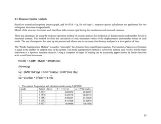 24
4.1. Response Spectra Analysis
Based on normalized response spectra graph, and for PGA =1g, for soil type 1, response spectra calculation was performed for two
orthogonal directions independently.
Model of the structure is created such that floor slabs remain rigid during the translations and torsional rotations.
There are advantages in using the response spectrum method of seismic analysis for prediction of displacements and member forces in
structural systems. The method involves the calculation of only maximum values of the displacements and member forces in each
mode. The use of computers has sped up the process and allows one to run many time history analyses in a short period of time.
The “Mode Superposition Method” is used to “uncouple” the dynamic force equilibrium equation. The number of degrees-of-freedom
is equal to the number of lumped mass in the system. The mode superposition method is a powerful method used to solve for the many
unknowns in a dynamic response analysis. Using a computer all types of loading can be accurately approximated by linear functions
with a small time increment.
.. . ..
[M]{D} + [C]{D} + [K]{D} =-[M][R]{Dg}
{D}=[!]{q}
.. . ..
{q} + [GM]-1
[GC]{q} + [GM]-1
[GK]{q}=[GM]-1
[GL] {Dg}
.. . ..
{q} + [2"#]{q} + [#2
]{q}=[$] {Dg}
1. The natural frequencies and vibration modes using SAP2000.
mode Period (T) (s) f = 1/T (1/s) ! = f*2" (rad/s)
1 0.3045 3.284072 20.62397
2 0.1576 6.345178 39.84772
3 0.1182 8.460237 53.13029
4 0.1092 9.157509 57.50916
5 0.0627 15.94896 100.1595
 