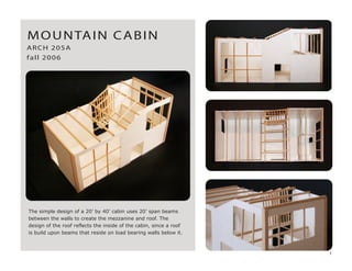 The simple design of a 20’ by 40’ cabin uses 20’ span beams
between the walls to create the mezzanine and roof. The
design of the roof reflects the inside of the cabin, since a roof
is build upon beams that reside on load bearing walls below it.
MOUNTAIN CABIN
ARCH 205A
fall 2006
1
 