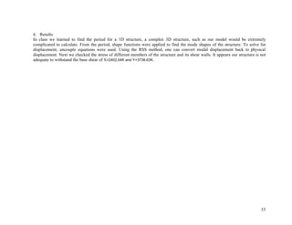 33
6. Results
In class we learned to find the period for a 1D structure, a complex 3D structure, such as our model would be extremely
complicated to calculate. From the period, shape functions were applied to find the mode shapes of the structure. To solve for
displacement, uncouple equations were used. Using the RSS method, one can convert modal displacement back to physical
displacement. Next we checked the stress of different members of the structure and its shear walls. It appears our structure is not
adequate to withstand the base shear of X=2402.04K and Y=3738.63K.
 