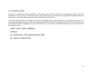 34
4.2 Time History Analysis
For the given acceleration excitation, defined by 936 points, equally spaced on 0.02 seconds (50 points per second), with peak
amplitude of 215.212 cm/sec2, at about 6.68 seconds, Time History Analysis is performed. It is assumed that earthquake strikes the
structure at an angle of 45 degrees measured from the global X axis of the structure.
Time history dynamic analysis of structures uses actual past earthquake data to apply acceleration to the building from the base. It is
assumed that all support excitations are the same and the response of the building is computed at each point of given acceleration. Iti s
also assumed that all floor diaphragms are rigid so that they move as one. Using the same differential equations as above we solve for
the structural response.
.. . ..
[M]{D} + [C]{D} + [K]{D} =-[M][R]{Dg}
{D}=[!]{q}
.. . ..
{q} + [GM]-1
[GC]{q} + [GM]-1
[GK]{q}=[GM]-1
[GL] {Dg}
.. . ..
{q} + [2"#]{q} + [#2
]{q}=[$] {Dg}
 
