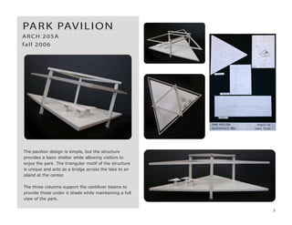 The pavilion design is simple, but the structure
provides a basic shelter while allowing visitors to
enjoy the park. The triangular motif of the structure
is unique and acts as a bridge across the lake to an
island at the center.
The three columns support the cantiliver beams to
provide those under it shade while maintaining a full
view of the park.
PARK PAVILION
ARCH 205A
fall 2006
2
 