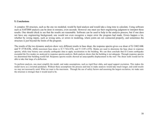 38
5. Conclusions
A complex 3D structure, such as the one we modeled, would be hard analyze and would take a long time to calculate. Using software
such as SAP2000 analysis can be done in minutes, even seconds. However one must use their engineering judgment to interpret these
results. One should check to see that the results are reasonable. Software can be used to help in the analysis process, but if one does
not have any engineering background, one would not even recognize a major error the program had made. Errors happen a lot,
whether by wrong inputs, such as wrong units, or errors in modeling, where joints are not connected properly, and sometimes the
structure is just beyond the limits of the program.
The results of the two dynamic analysis show very different results in base shear, the response spectra gives a se shear of X=2402.04K
and Y=3738.63K, while maximum base shear is X=7.742x105
K, and Y=2.89 x105
K. Modes are used to determine the base shear in response
spectra, while time history uses actually earthquake data to apply acceleration to the building. We can then conclude that El Centro earthquake
exceeded the five modes we analyzed in response spectra analysis. Both analysis shows that the building is not adequate. Through response spectra
we determined that building would fail. Response spectra results showed an unacceptable displacement in the roof. The shear walls would not be
able to take that large of a deflection.
To perform analysis, one must simplify the model, and make assumptions, such as rigid floor slabs, and equal support excitation. This makes the
model move as a inverted pendulum. Without these assumptions the process and time to make analysis would take much longer, and yield results
we may not necessarily need. What we want is the maximum. Through the use of safety factors and assuming the largest excitation, we make sure
the structure is stronger than it would need to be.
 