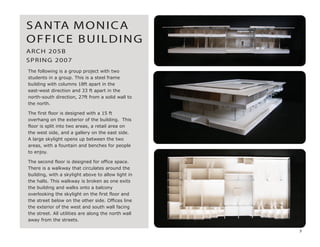The following is a group project with two
students in a group. This is a steel frame
building with columns 18ft apart in the
east-west direction and 33 ft apart in the
north-south direction, 27ft from a solid wall to
the north.
The first floor is designed with a 15 ft
overhang on the exterior of the building. This
floor is split into two areas, a retail area on
the west side, and a gallery on the east side.
A large skylight opens up between the two
areas, with a fountain and benches for people
to enjoy.
The second floor is designed for office space.
There is a walkway that circulates around the
building, with a skylight above to allow light in
the halls. This walkway is broken as one exits
the building and walks onto a balcony
overlooking the skylight on the first floor and
the street below on the other side. Offices line
the exterior of the west and south wall facing
the street. All utilities are along the north wall
away from the streets.
ARCH 205B
SPRING 2007
SANTA MONICA
OFFICE BUILDING
3
 
