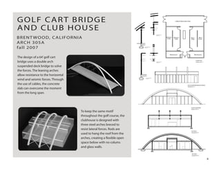 The design of a 64’golf cart
bridge uses a double arch
suspended deck bridge to solve
the forces. The leaning arches
allow resistance to the horizontal
wind and seismic forces. Through
the use of cables, the concrete
slab can overcome the moment
from the long span.
BRENT WOOD, CALIFORNIA
ARCH 305A
fall 2007
GOLF CART BRIDGE
AND CLUB HOUSE
To keep the same motif
throughout the golf course, the
clubhouse is designed with
three steel arches breced to
resist lateral forces. Rods are
used to hang the roof from the
arches, creating a ﬂexible open
space below with no colums
and glass walls.
Lobby & Observation Area
Women's
Locker
Men's
Locker
Women's
Toilet
Men's
Toilet
MaintenanceMaintenance
FLOOR PLAN
SCALE 3/16"=1'
CONNECTION DETAIL
SCALE 3/4"=1'
CONNECTION DETAIL
SCALE 3/4"=1'
WALL SECTION DETAIL
SCALE 3/4"=1'
WALL SECTION DETAIL
SCALE 3/4"=1'
SOUTH ELEVATION
SCALE 3/16"=1'
EAST ELEVATION(SIMILAR TO WEST)
SCALE3/16"=1'
SECTION 1
SCALE3/16"=1'
SECTION 2
SCALE3/16"=1'
4
 