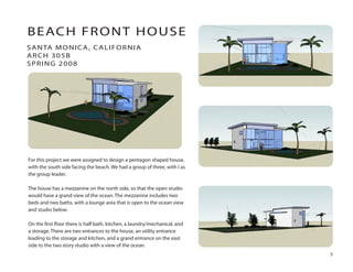 For this project we were assigned to design a pentagon shaped house,
with the south side facing the beach. We had a group of three, with I as
the group leader.
The house has a mezzanine on the north side, so that the open studio
would have a grand view of the ocean. The mezzanine includes two
beds and two baths, with a lounge area that is open to the ocean view
and studio below.
On the ﬁrst ﬂoor there is half bath, kitchen, a laundry/mechanical, and
a storage. There are two entrances to the house, an utility entrance
leading to the storage and kitchen, and a grand entrance on the east
side to the two story studio with a view of the ocean.
SANTA MONICA, CALIFORNIA
ARCH 305B
SPRING 2008
BEACH FRONT HOUSE
5
 