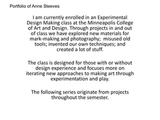 Portfolio of Anne Steeves
I am currently enrolled in an Experimental
Design Making class at the Minneapolis College
of Art and Design. Through projects in and out
of class we have explored new materials for
mark-making and photography; misused old
tools; invented our own techniques; and
created a lot of stuff.
The class is designed for those with or without
design experience and focuses more on
iterating new approaches to making art through
experimentation and play.
The following series originate from projects
throughout the semester.
 