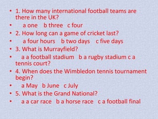 • 1. How many international football teams are 
there in the UK? 
• a one b three с four 
• 2. How long can a game of cricket last? 
• a four hours b two days с five days 
• 3. What is Murrayfield? 
• a a football stadium b a rugby stadium с a 
tennis court? 
• 4. When does the Wimbledon tennis tournament 
begin? 
• a May b June с July 
• 5. What is the Grand National? 
• a a car race b a horse race с a football final 
 