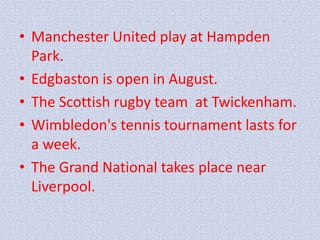 • Manchester United play at Hampden 
Park. 
• Edgbaston is open in August. 
• The Scottish rugby team at Twickenham. 
• Wimbledon's tennis tournament lasts for 
a week. 
• The Grand National takes place near 
Liverpool. 
 