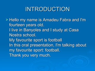 INTRODUCTION Hello my name is Amadeu Fabra and I'm fourteen years old.  I live in Banyoles and I study at Casa Nostra school.  My favourite sport is football  In this oral presentation, I'm talking about my favourite sport: football.  Thank you very much.  