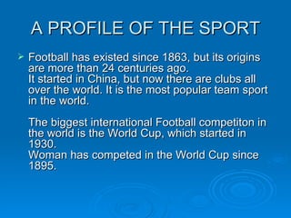 A PROFILE OF THE SPORT Football has existed since 1863, but its origins are more than 24 centuries ago.  It started in China, but now there are clubs all over the world. It is the most popular team sport in the world.  The biggest international Football competiton in the world is the World Cup, which started in 1930.  Woman has competed in the World Cup since 1895.  