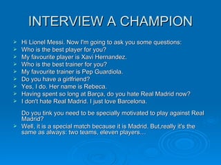 INTERVIEW A CHAMPION Hi Lionel Messi. Now I'm going to ask you some questions: Who is the best player for you?  My favourite player is Xavi Hernandez. Who is the best trainer for you? My favourite trainer is Pep Guardiola. Do you have a girlfriend? Yes, I do. Her name is Rebeca. Having spent so long at Barça, do you hate Real Madrid now? I don't hate Real Madrid. I just love Barcelona.  Do you tink you need to be specially motivated to play against Real Madrid? Well, it is a special match because it is Madrid. But,really it's the same as always: two teams, eleven players…  