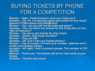 BUYING TICKETS BY PHONE FOR A COMPETITION Woman – Hello. Ticket Connect. How can I help you?  Amadeu – Oh, hi!. I’m phoning about the tickets for the match between FCBarcelona and RealMadrid  Woman – Yes, can you tell me the date and place?  Amadeu – Yes, are there any tickets for the Camp Nou on the 18th of February?  Woman – Yes we’ve got tickets for that match.  Amadeu – Great!, how much are they?  Woman – They are 60€  Amadeu – Ok. Can I have six tickets please?  Woman – Yes of course. I’ll need your number, address and a credit card number please.  Amadeu – All right!. Just a moment please. The number is 233 342 234 .  Woman – Thank you. The tickets will arrive next week at your house.  Amadeu – Thanks very much 