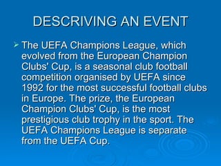 DESCRIVING AN EVENT The UEFA Champions League, which evolved from the European Champion Clubs' Cup, is a seasonal club football competition organised by UEFA since 1992 for the most successful football clubs in Europe. The prize, the European Champion Clubs' Cup, is the most prestigious club trophy in the sport. The UEFA Champions League is separate from the UEFA Cup. 