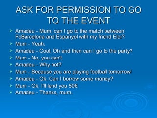 ASK FOR PERMISSION TO GO TO THE EVENT Amadeu - Mum, can I go to the match between FcBarcelona and Espanyol with my friend Eloi? Mum - Yeah. Amadeu - Cool. Oh and then can I go to the party? Mum - No, you can't Amadeu - Why not? Mum - Because you are playing football tomorrow! Amadeu - Ok. Can I borrow some money? Mum - Ok. I'll lend you 50€. Amadeu - Thanks, mum. 