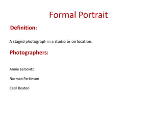 Formal Portrait
Definition:
A staged photograph in a studio or on location.

Photographers:
Annie Leibovitz
Norman Parkinson
Cecil Beaton

 