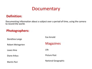 Documentary
Definition:
Documenting information about a subject over a period of time, using the camera
to record the world.

Photographers:
Dorothea Lange

Eve Arnold

Robert Weingarten

Magazines

Lewis Hine

Life

Diane Arbus

Picture Post

Martin Parr

National Geographic

 