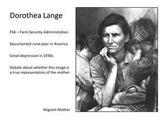 Dorothea Lange
FSA – Farm Security Administration

Documented rural poor in America
Great depression in 1930s
Debate about whether this image is
a true representation of the mother.

Migrant Mother

 