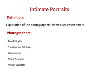 Intimate Portraits
Definition:
Exploration of the photographers’ immediate environment.

Photographers:
Alfred Stieglitz
Theodore Lux Feininger
Dianne Arbus
Arnold Newman
William Eggleston

 