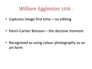 William Eggleston 1939 • Captures image first time – no editing
• Henri-Cartier Bresson – the decisive moment
• Recognised as using colour photography as an
art form

 