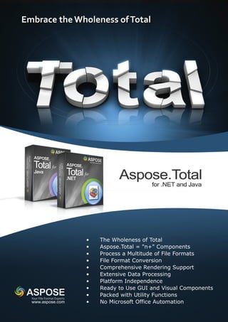 •   The Wholeness of Total
                           •   Aspose.Total = "n+" Components
                           •   Process a Multitude of File Formats
                           •   File Format Conversion
                           •   Comprehensive Rendering Support
                           •   Extensive Data Processing
                           •   Platform Independence
                           •   Ready to Use GUI and Visual Components
                           •   Packed with Utility Functions
Your File Format Experts
www.aspose.com             •   No Microsoft Office Automation
 