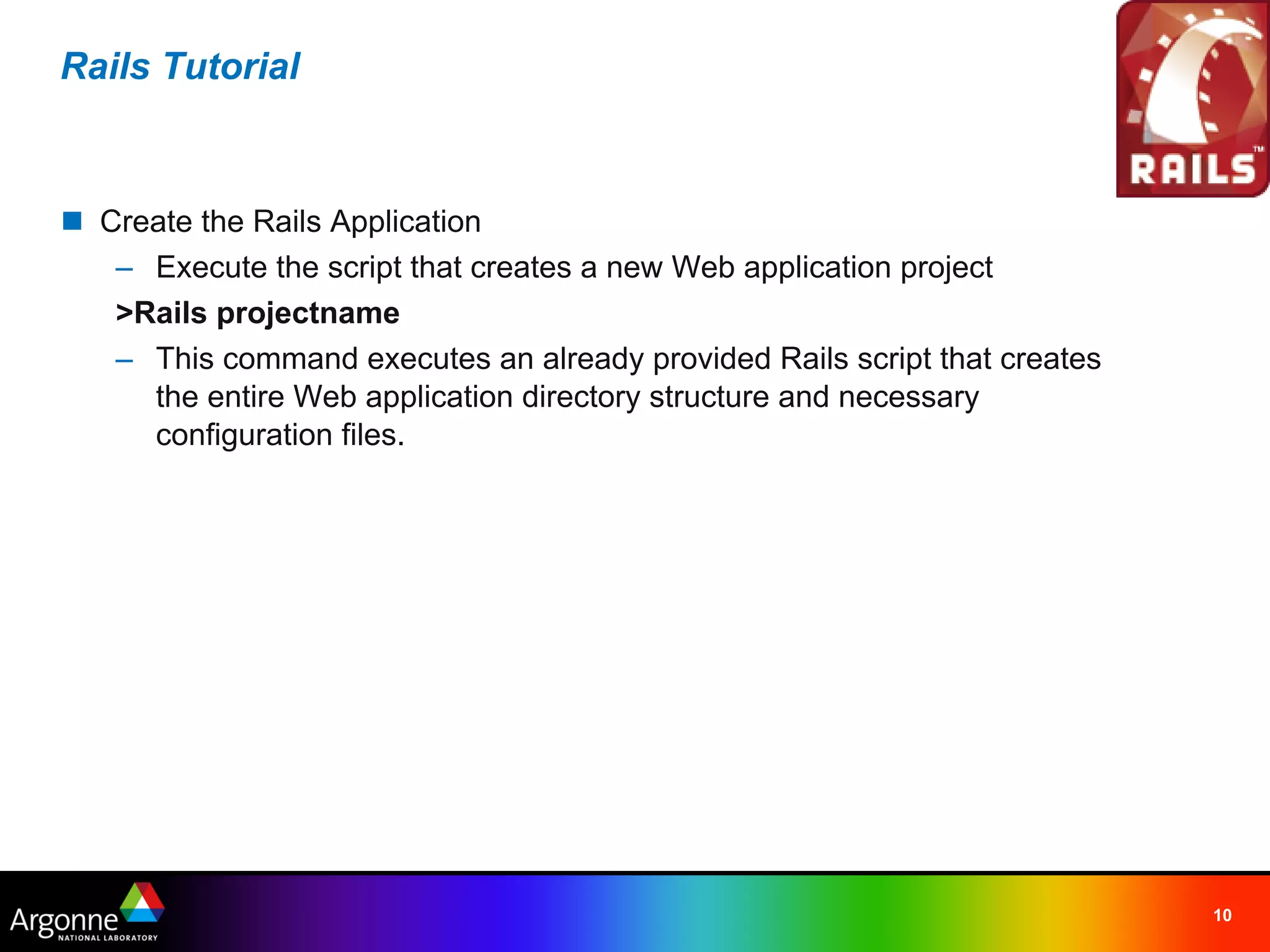 Rails Tutorial



n Create the Rails Application
   – Execute the script that creates a new Web application project
   >Rails projectname
   – This command executes an already provided Rails script that creates
     the entire Web application directory structure and necessary
     configuration files.




                                                                           10
 