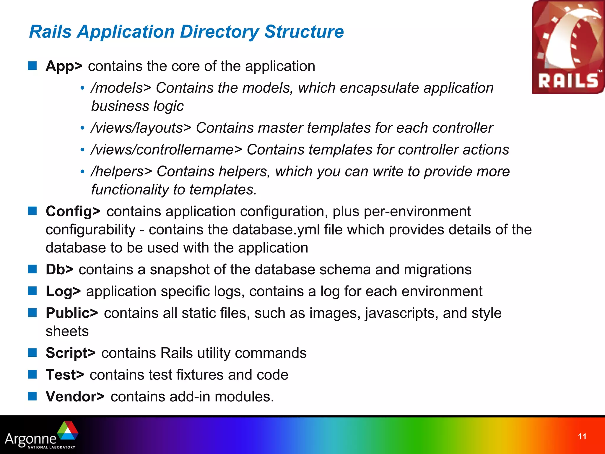 Rails Application Directory Structure
n App> contains the core of the application
       • /models> Contains the models, which encapsulate application
         business logic
       • /views/layouts> Contains master templates for each controller
       • /views/controllername> Contains templates for controller actions
       • /helpers> Contains helpers, which you can write to provide more
         functionality to templates.
n Config> contains application configuration, plus per-environment
  configurability - contains the database.yml file which provides details of the
  database to be used with the application
n Db> contains a snapshot of the database schema and migrations
n Log> application specific logs, contains a log for each environment
n Public> contains all static files, such as images, javascripts, and style
  sheets
n Script> contains Rails utility commands
n Test> contains test fixtures and code
n Vendor>  contains add-in modules.

                                                                                   11
 