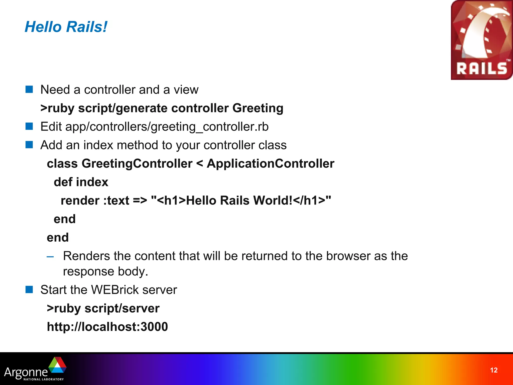 Hello Rails!



n Need a controller and a view
  >ruby script/generate controller Greeting
n Edit app/controllers/greeting_controller.rb
n Add an index method to your controller class
   class GreetingController < ApplicationController
    def index
      render :text => "<h1>Hello Rails World!</h1>"
    end
   end
   – Renders the content that will be returned to the browser as the
      response body.
n Start the WEBrick server
   >ruby script/server
   http://localhost:3000


                                                                       12
 