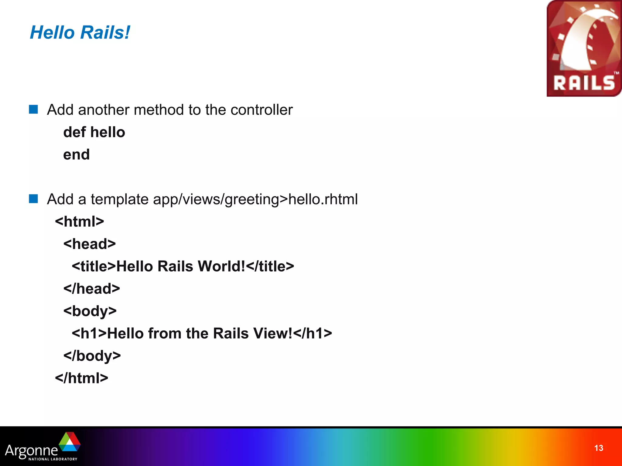 Hello Rails!



n Add another method to the controller
    def hello
    end

n Add a template app/views/greeting>hello.rhtml
   <html>
    <head>
     <title>Hello Rails World!</title>
    </head>
    <body>
     <h1>Hello from the Rails View!</h1>
    </body>
   </html>



                                                  13
 