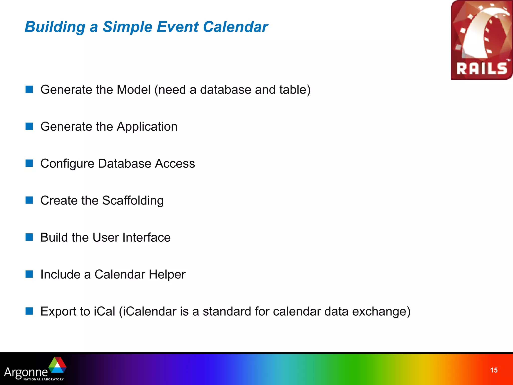 Building a Simple Event Calendar



n Generate the Model (need a database and table)

n Generate the Application

n Configure Database Access

n Create the Scaffolding

n Build the User Interface

n Include a Calendar Helper

n Export to iCal (iCalendar is a standard for calendar data exchange)



                                                                        15
 
