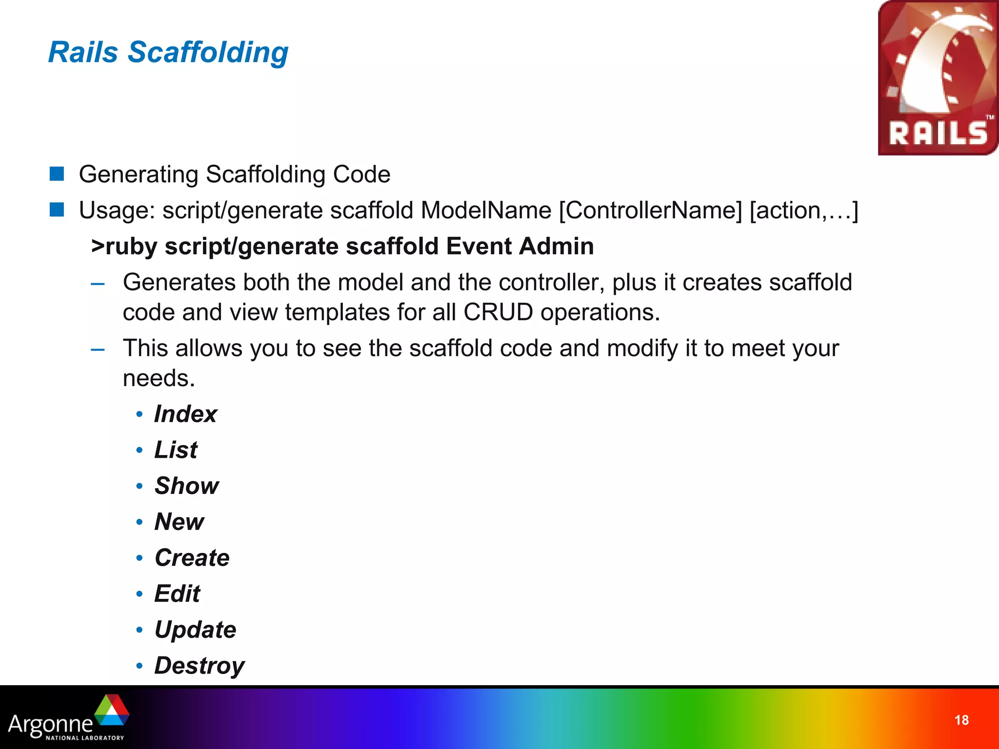 Rails Scaffolding



n Generating Scaffolding Code
n Usage: script/generate scaffold ModelName [ControllerName] [action,…]
   >ruby script/generate scaffold Event Admin
   – Generates both the model and the controller, plus it creates scaffold
      code and view templates for all CRUD operations.
   – This allows you to see the scaffold code and modify it to meet your
      needs.
       • Index
       • List
       • Show
       • New
       • Create
       • Edit
       • Update
       • Destroy

                                                                             18
 