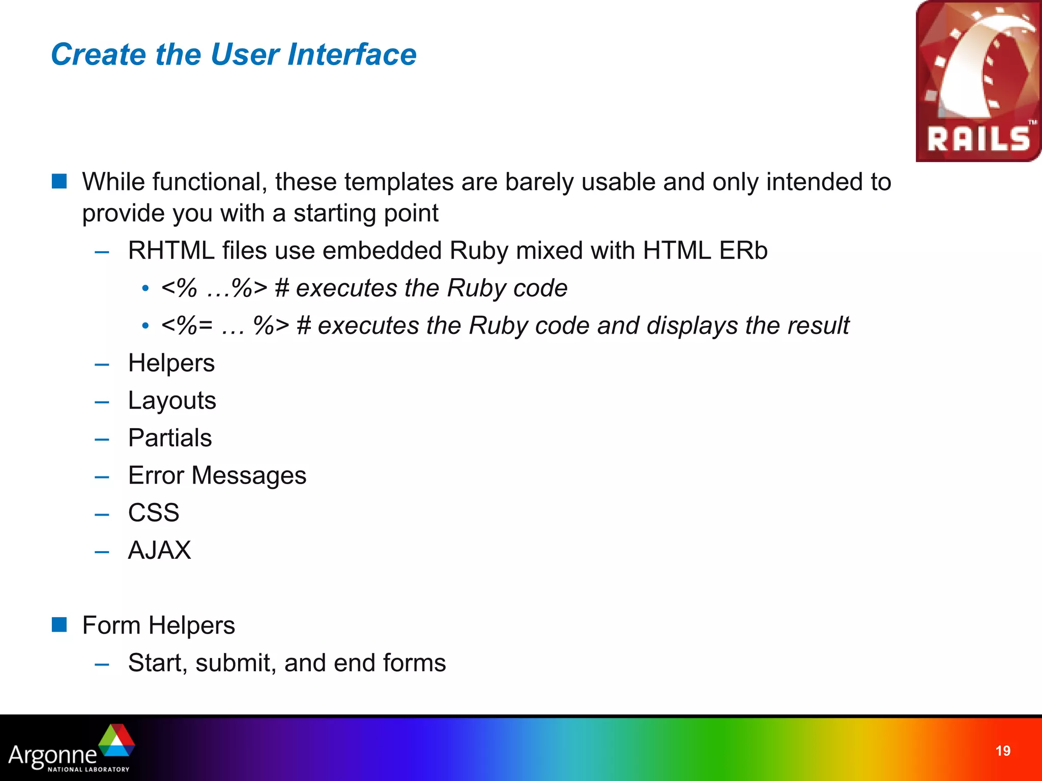Create the User Interface



n While functional, these templates are barely usable and only intended to
  provide you with a starting point
   – RHTML files use embedded Ruby mixed with HTML ERb
       • <% …%> # executes the Ruby code
       • <%= … %> # executes the Ruby code and displays the result
   – Helpers
   – Layouts
   – Partials
   – Error Messages
   – CSS
   – AJAX

n Form Helpers
   – Start, submit, and end forms


                                                                             19
 