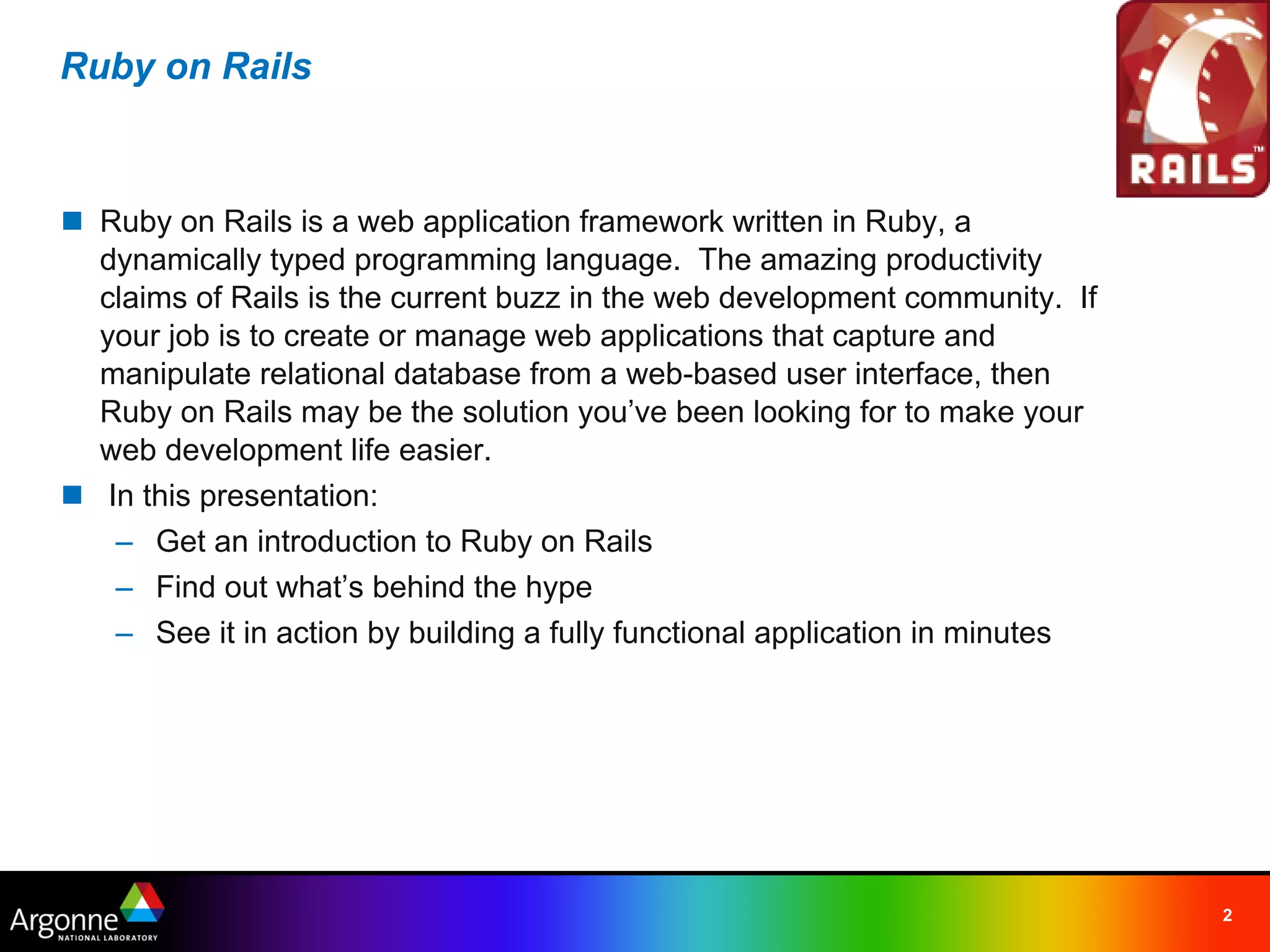 Ruby on Rails



n Ruby on Rails is a web application framework written in Ruby, a
  dynamically typed programming language.  The amazing productivity
  claims of Rails is the current buzz in the web development community.  If
  your job is to create or manage web applications that capture and
  manipulate relational database from a web-based user interface, then
  Ruby on Rails may be the solution you’ve been looking for to make your
  web development life easier.
n  In this presentation:
    – Get an introduction to Ruby on Rails
    – Find out what’s behind the hype
    – See it in action by building a fully functional application in minutes




                                                                               2
 