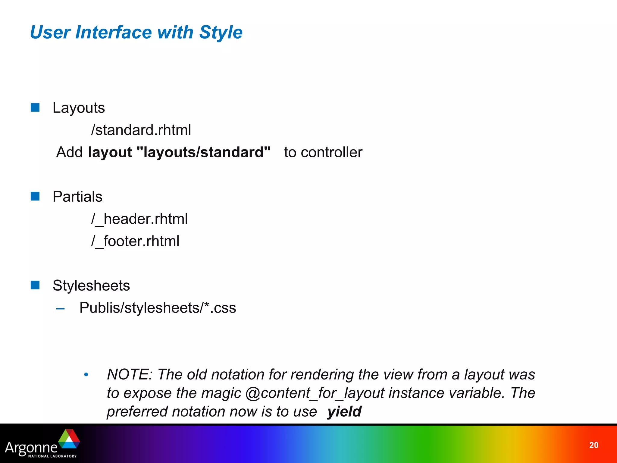 User Interface with Style



n Layouts
       /standard.rhtml
  Add layout "layouts/standard"   to controller

n Partials
        /_header.rhtml
        /_footer.rhtml

n Stylesheets
  – Publis/stylesheets/*.css



       •   NOTE: The old notation for rendering the view from a layout was
           to expose the magic @content_for_layout instance variable. The
           preferred notation now is to use yield

                                                                             20
 